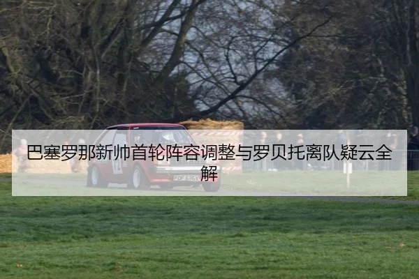 巴塞罗那新帅首轮阵容调整与罗贝托离队疑云全解